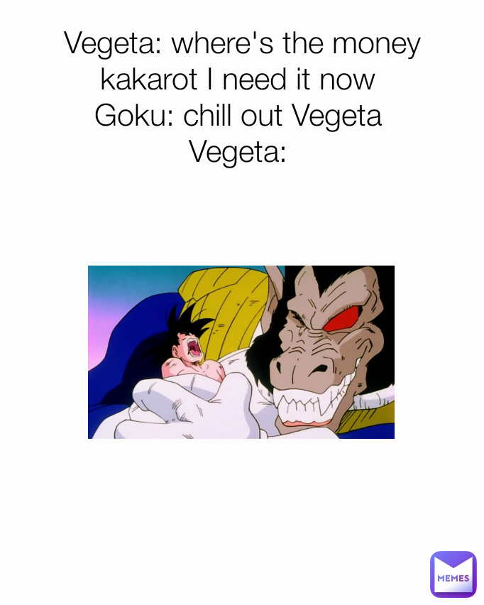 Vegeta: where's the money kakarot I need it now 
Goku: chill out Vegeta 
Vegeta: 