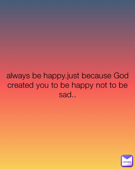 always be happy.just because God created you to be happy not to be sad..