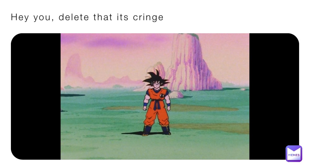 Hey you, delete that its cringe