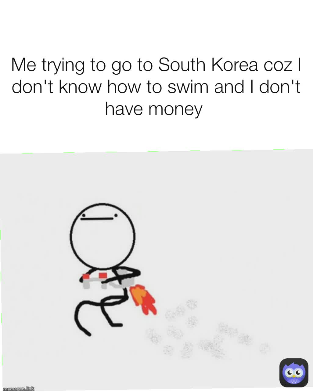 Me trying to go to South Korea coz I don't know how to swim and I don't have money 