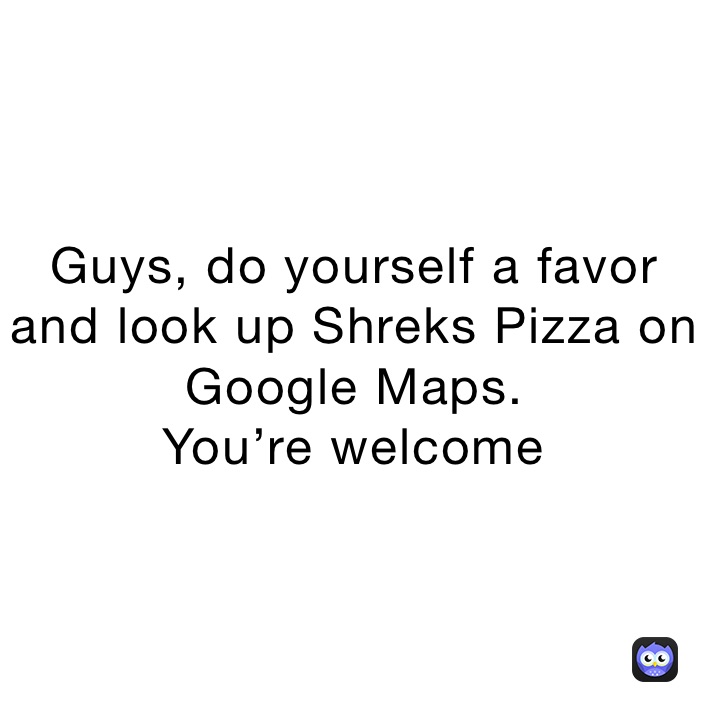 Guys, do yourself a favor and look up Shreks Pizza on Google Maps. 
You’re welcome￼