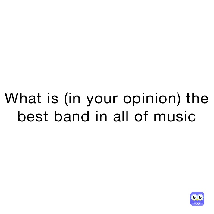 What is (in your opinion) the best band in all of music