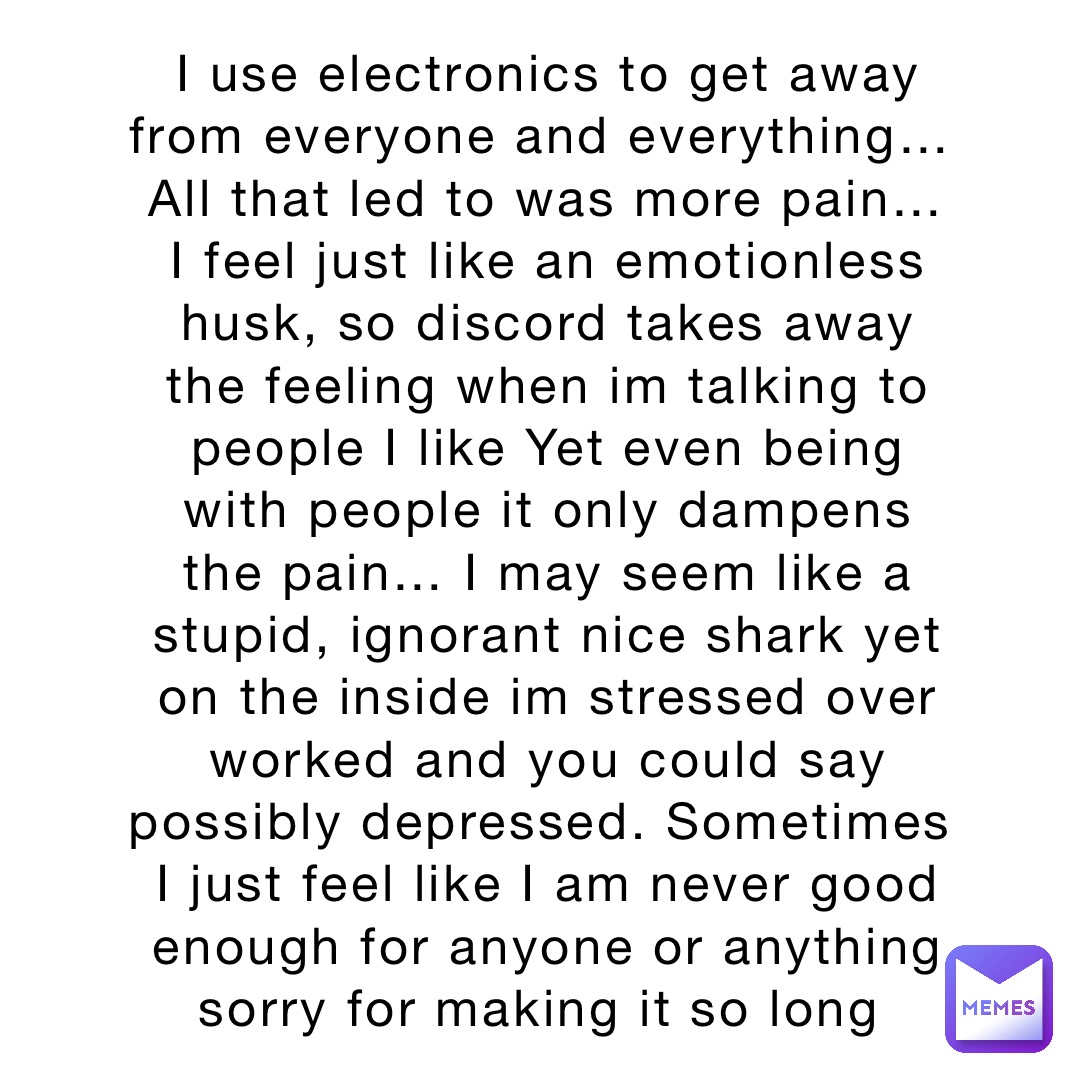 I use electronics to get away from everyone and everything… All that led to was more pain… I feel just like an emotionless husk, so discord takes away the feeling when im talking to people I like Yet even being with people it only dampens the pain… I may seem like a stupid, ignorant nice shark yet on the inside im stressed over worked and you could say possibly depressed. Sometimes I just feel like I am never good enough for anyone or anything sorry for making it so long