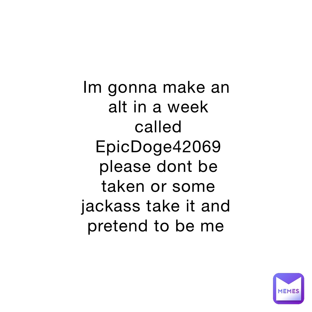 Im gonna make an alt in a week called EpicDoge42069 please dont be taken or some jackass take it and pretend to be me