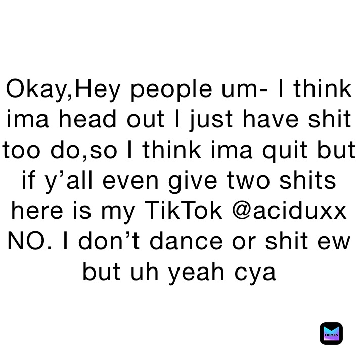 Okay,Hey people um- I think ima head out I just have shit too do,so I think ima quit but if y’all even give two shits here is my TikTok @aciduxx NO. I don’t dance or shit ew but uh yeah cya 