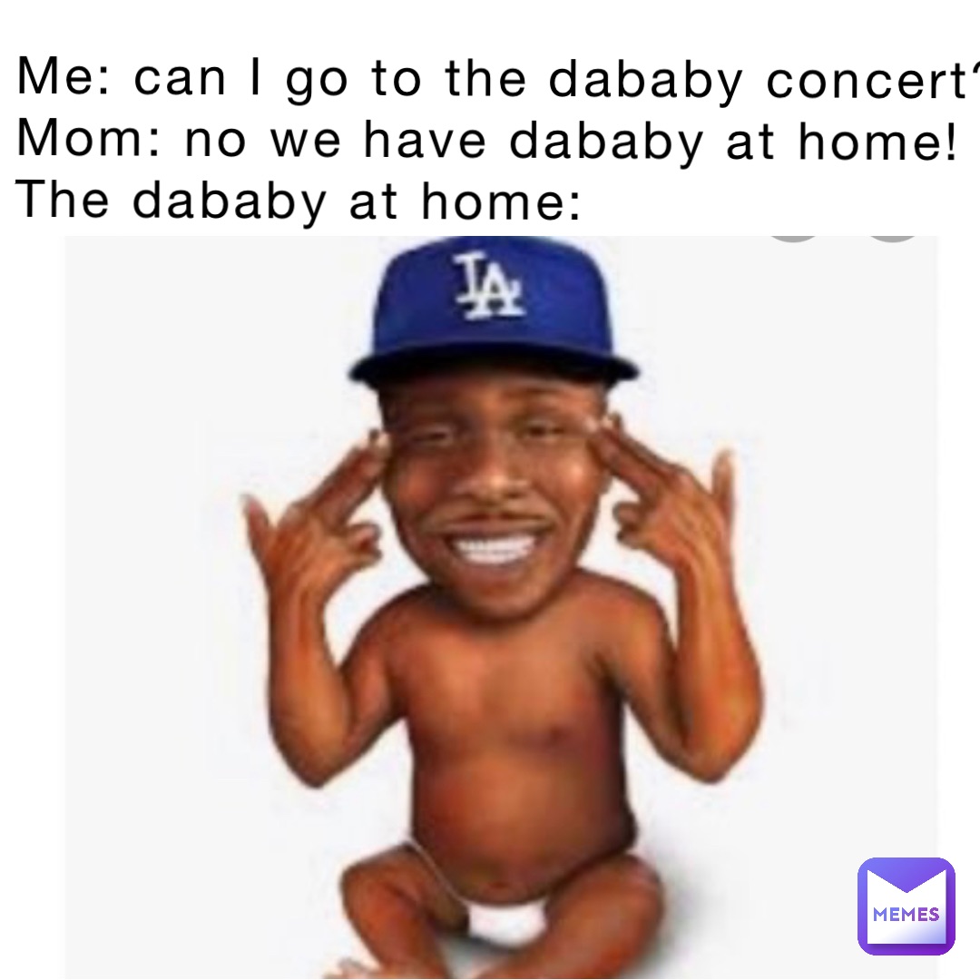 Me: can I go to the dababy concert?
Mom: no we have dababy at home!
The dababy at home: