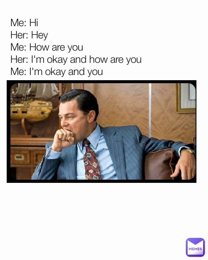 Me: Hi
Her: Hey
Me: How are you 
Her: I'm okay and how are you 
Me: I'm okay and you