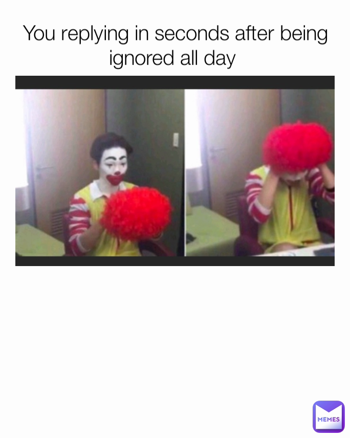 You replying in seconds after being ignored all day 