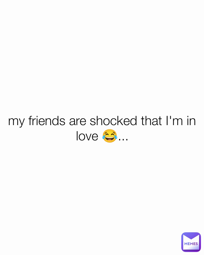 my friends are shocked that I'm in love 😂...