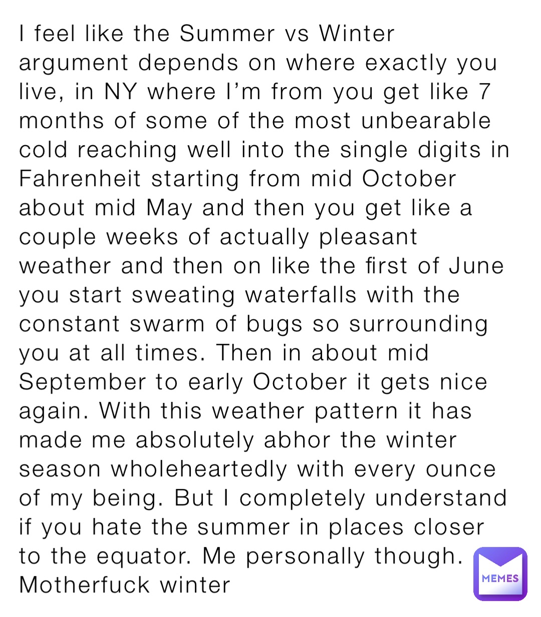 I feel like the Summer vs Winter argument depends on where exactly you live, in NY where I’m from you get like 7 months of some of the most unbearable cold reaching well into the single digits in Fahrenheit starting from mid October about mid May and then you get like a couple weeks of actually pleasant weather and then on like the first of June you start sweating waterfalls with the constant swarm of bugs so surrounding you at all times. Then in about mid September to early October it gets nice again. With this weather pattern it has made me absolutely abhor the winter season wholeheartedly with every ounce of my being. But I completely understand if you hate the summer in places closer to the equator. Me personally though. Motherfuck winter