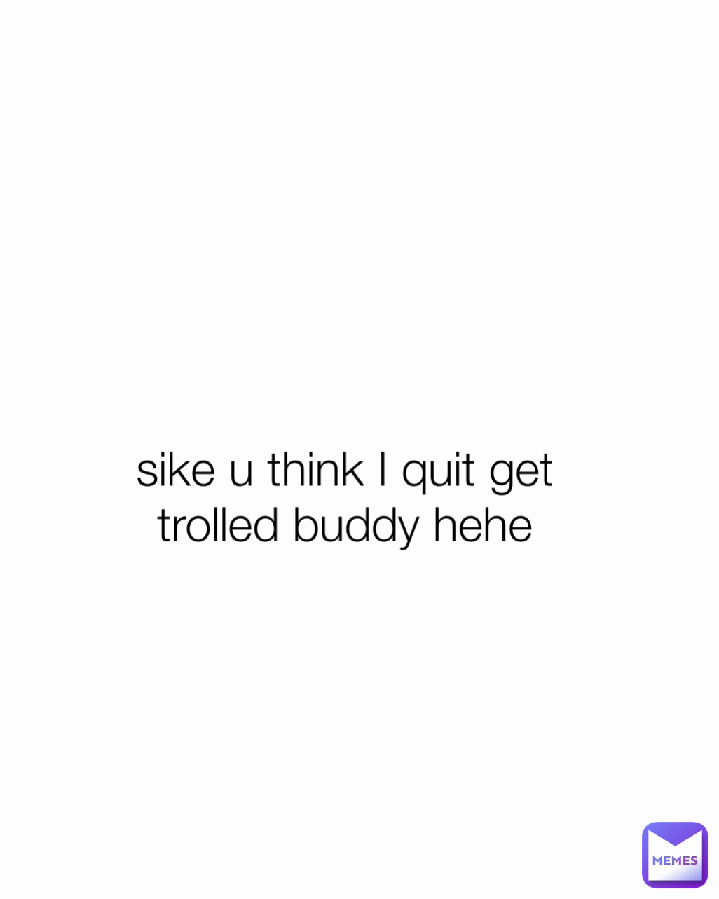 sike u think I quit get trolled buddy hehe Type Text