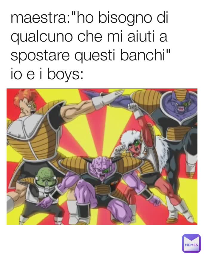maestra:"ho bisogno di qualcuno che mi aiuti a spostare questi banchi"
io e i boys:
