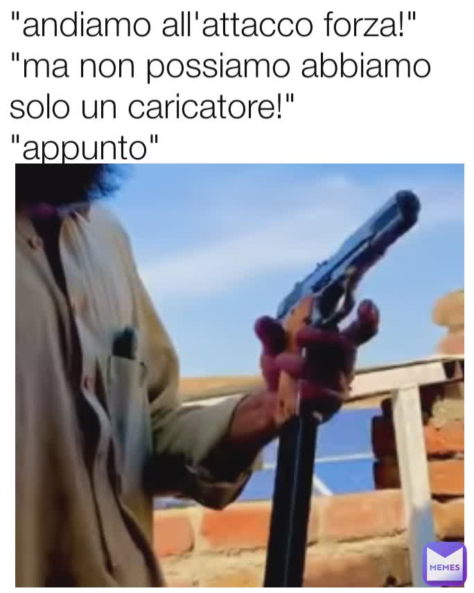 "andiamo all'attacco forza!"
"ma non possiamo abbiamo solo un caricatore!"
"appunto"