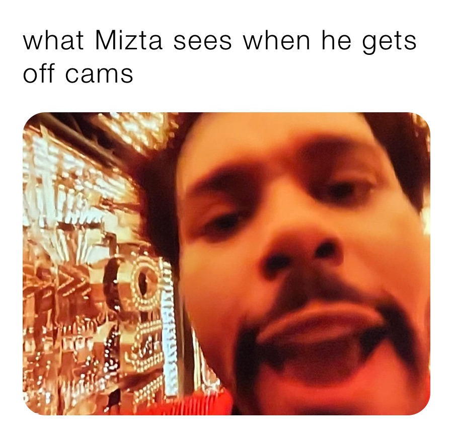 what Mizta sees when he gets off cams 