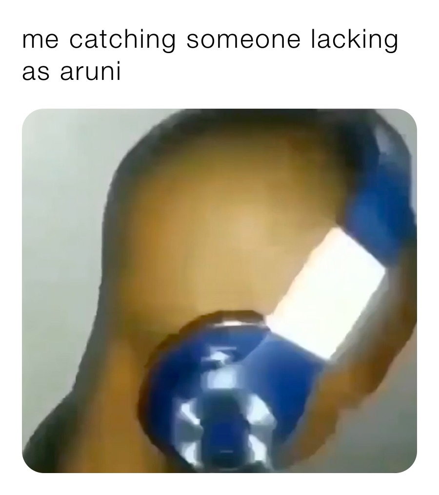 me catching someone lacking as aruni 