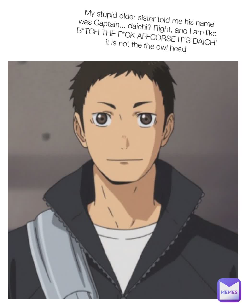  My stupid older sister told me his name was Captain... daichi? Right, and I am like B*TCH THE F*CK AFFCORSE IT'S DAICHI it is not the the owl head