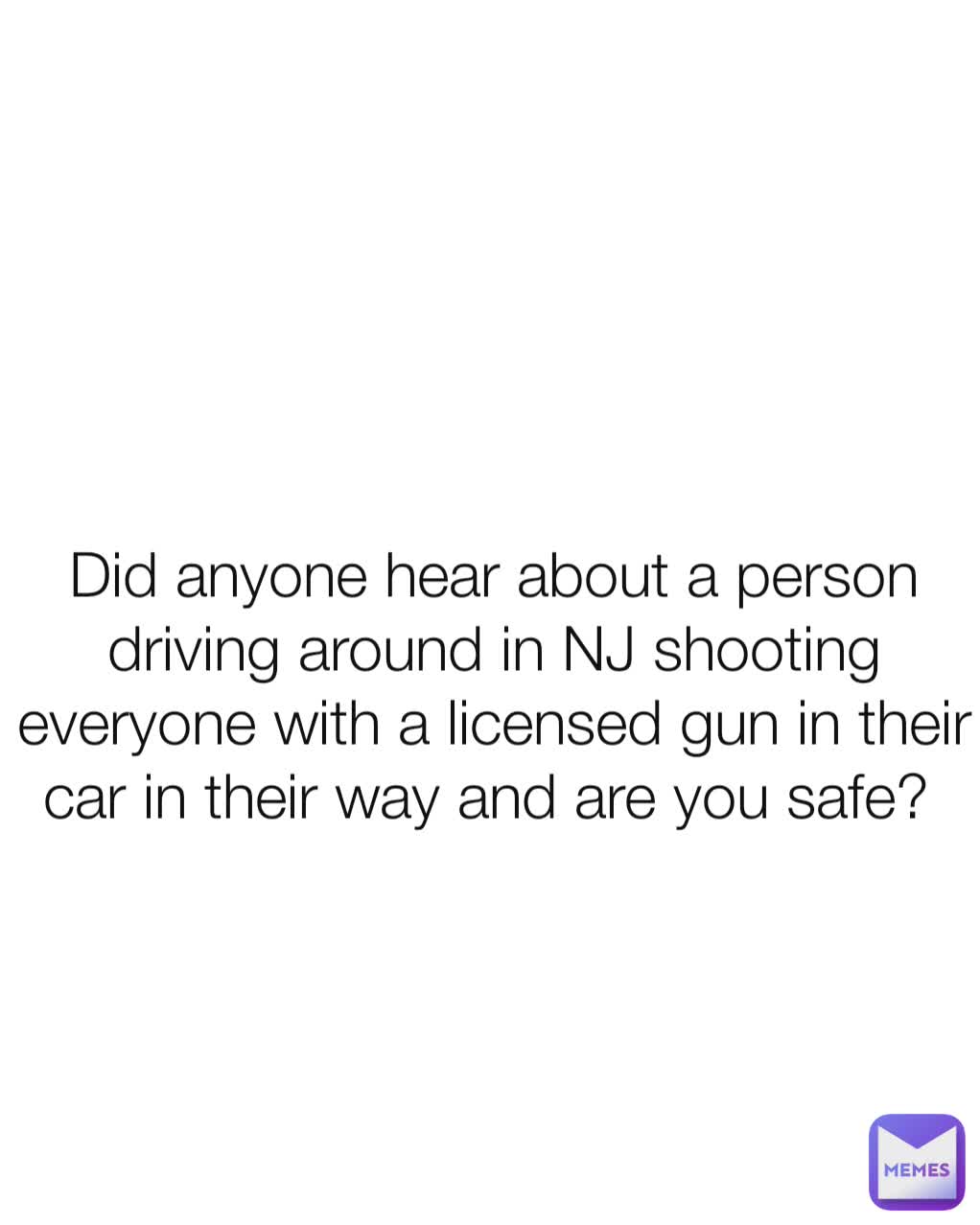 Did anyone hear about a person driving around in NJ shooting everyone with a licensed gun in their car in their way and are you safe? 