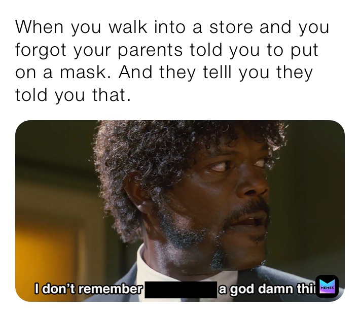 When you walk into a store and you forgot your parents told you to put on a mask. And they telll you they told you that.