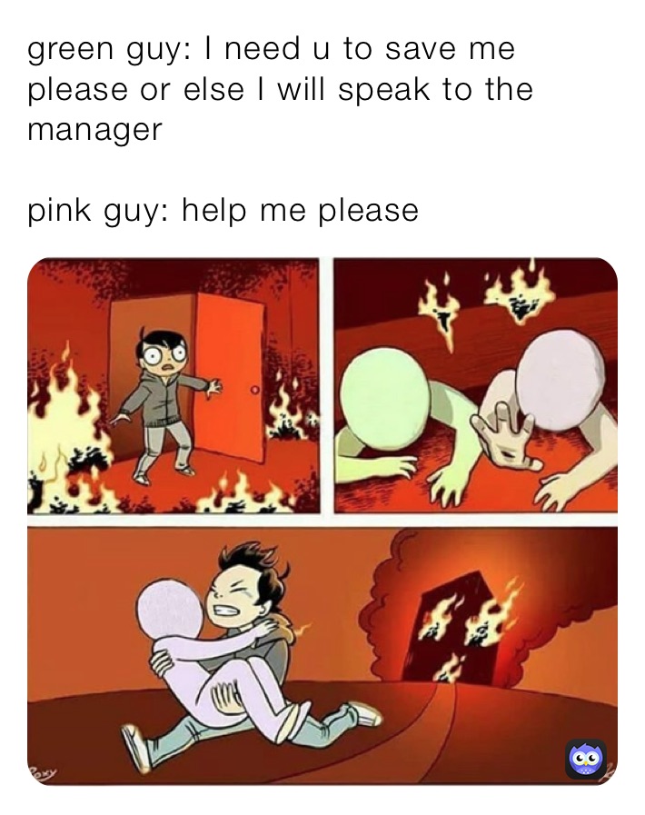 green guy: I need u to save me please or else I will speak to the manager

pink guy: help me please