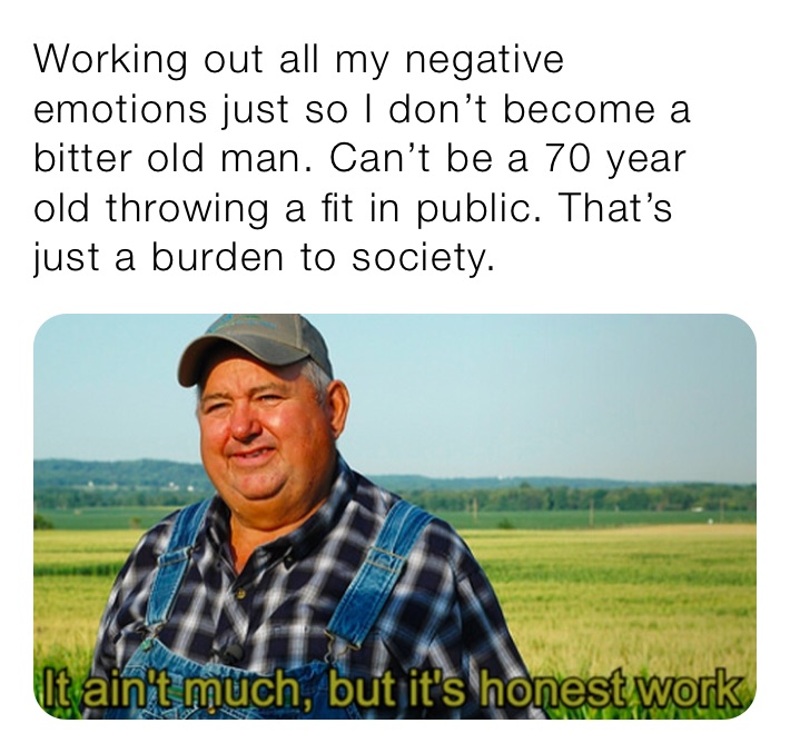 Working out all my negative emotions just so I don’t a bitter old man. Can’t be a 70 year