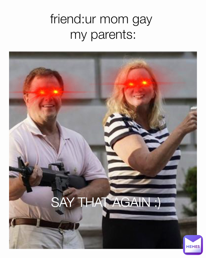 SAY THAT AGAIN :)  friend:ur mom gay 
my parents: