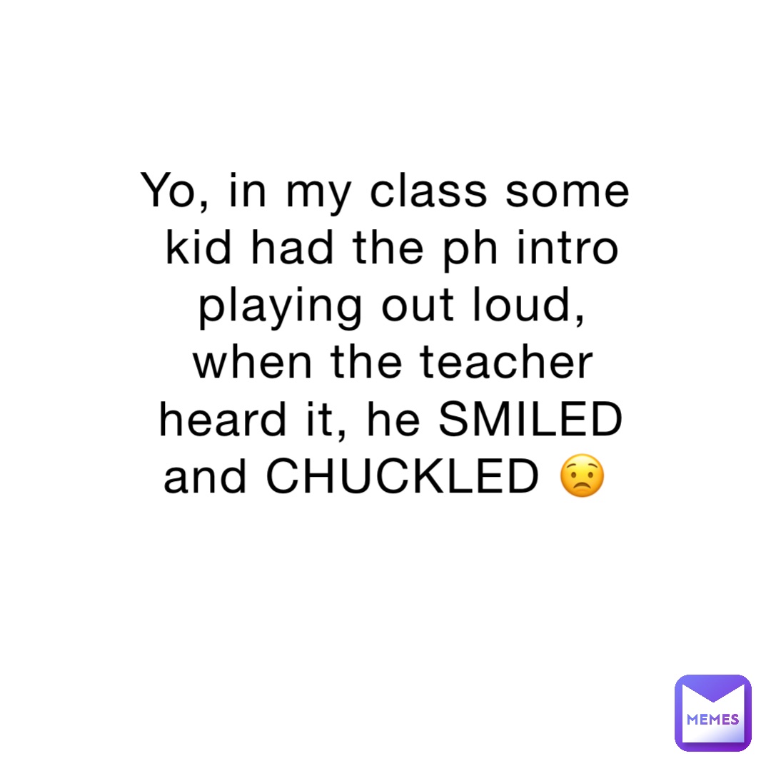 Yo, in my class some kid had the ph intro playing out loud, when the teacher heard it, he SMILED and CHUCKLED 😟