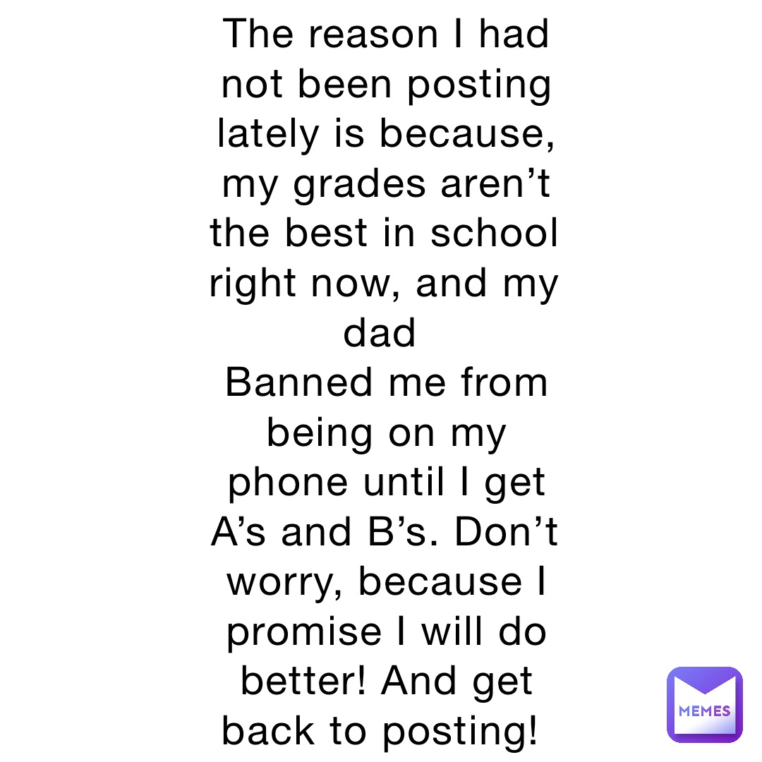 The reason I had not been posting lately is because, my grades aren’t the best in school right now, and my dad
Banned me from being on my phone until I get A’s and B’s. Don’t worry, because I promise I will do better! And get back to posting!