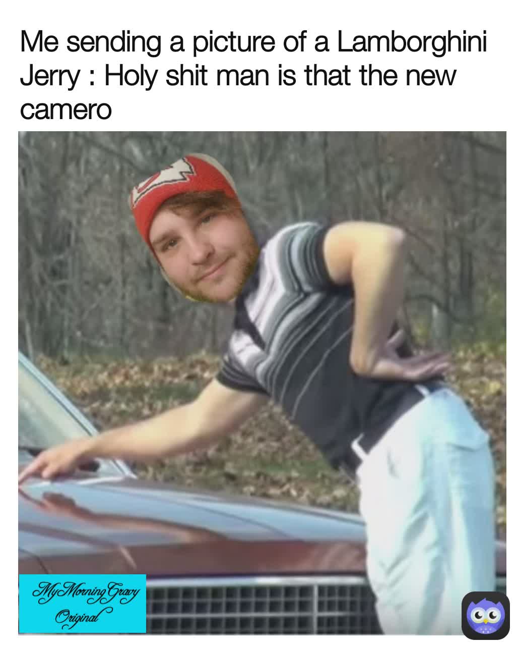  MyMorningGravy Original  Me sending a picture of a Lamborghini 
Jerry : Holy shit man is that the new camero