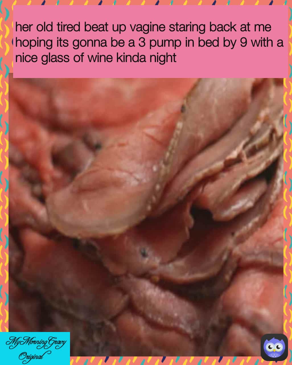  MyMorningGravy Original  her old tired beat up vagine staring back at me  hoping its gonna be a 3 pump in bed by 9 with a nice glass of wine kinda night