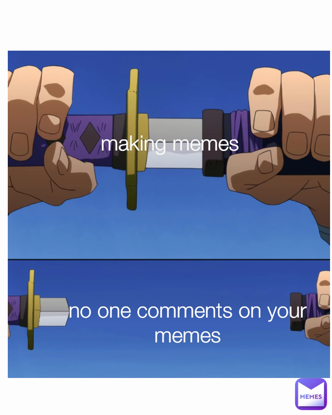 making memes
 no one comments on your memes
