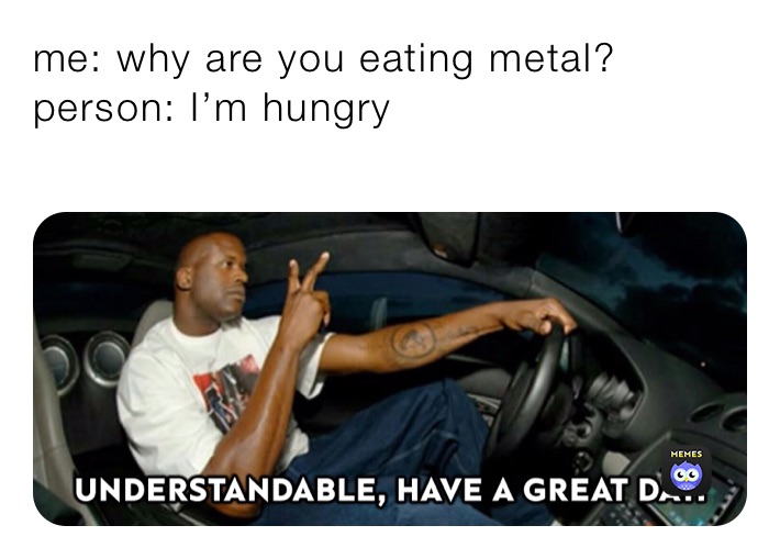 me: why are you eating metal?
person: I’m hungry 
