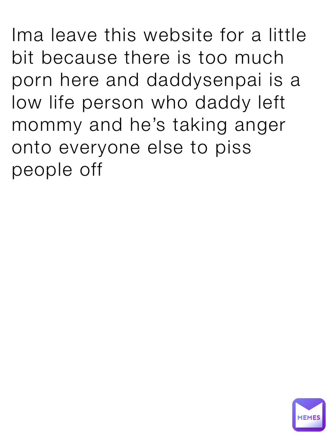 Ima leave this website for a little bit because there is too much porn here and daddysenpai is a low life person who daddy left mommy and he’s taking anger onto everyone else to piss people off