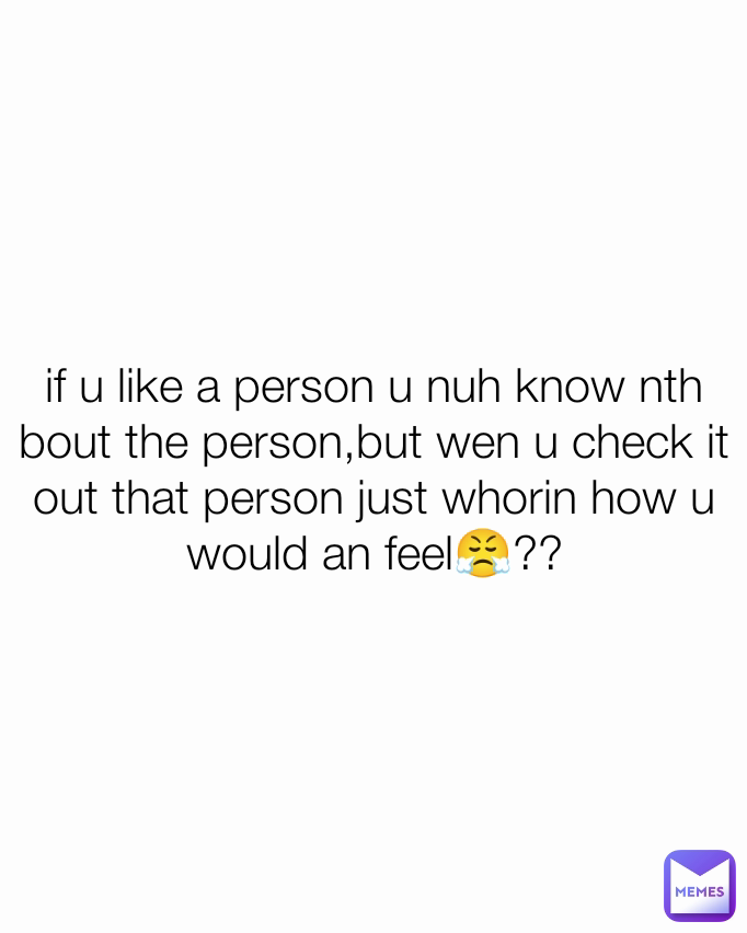 if u like a person u nuh know nth bout the person,but wen u check it out that person just whorin how u would an feel😤??