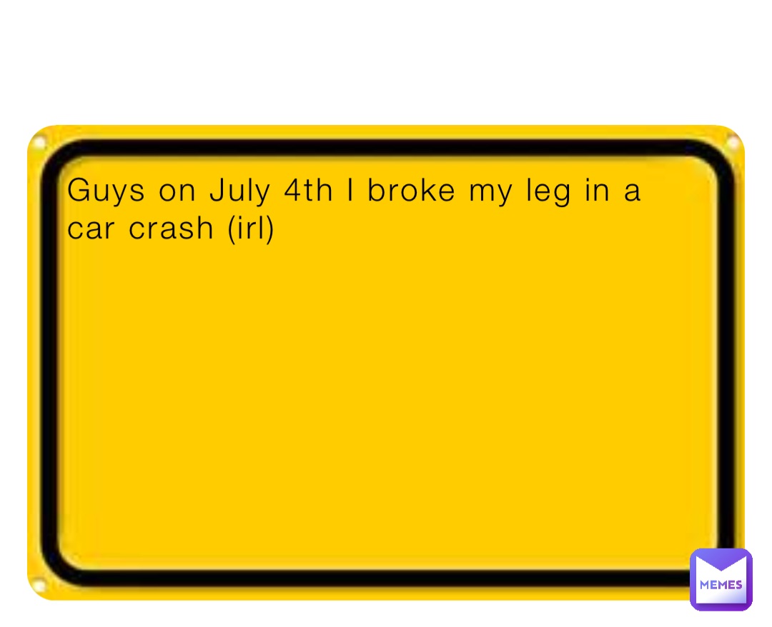 Guys on July 4th I broke my leg in a car crash (irl)