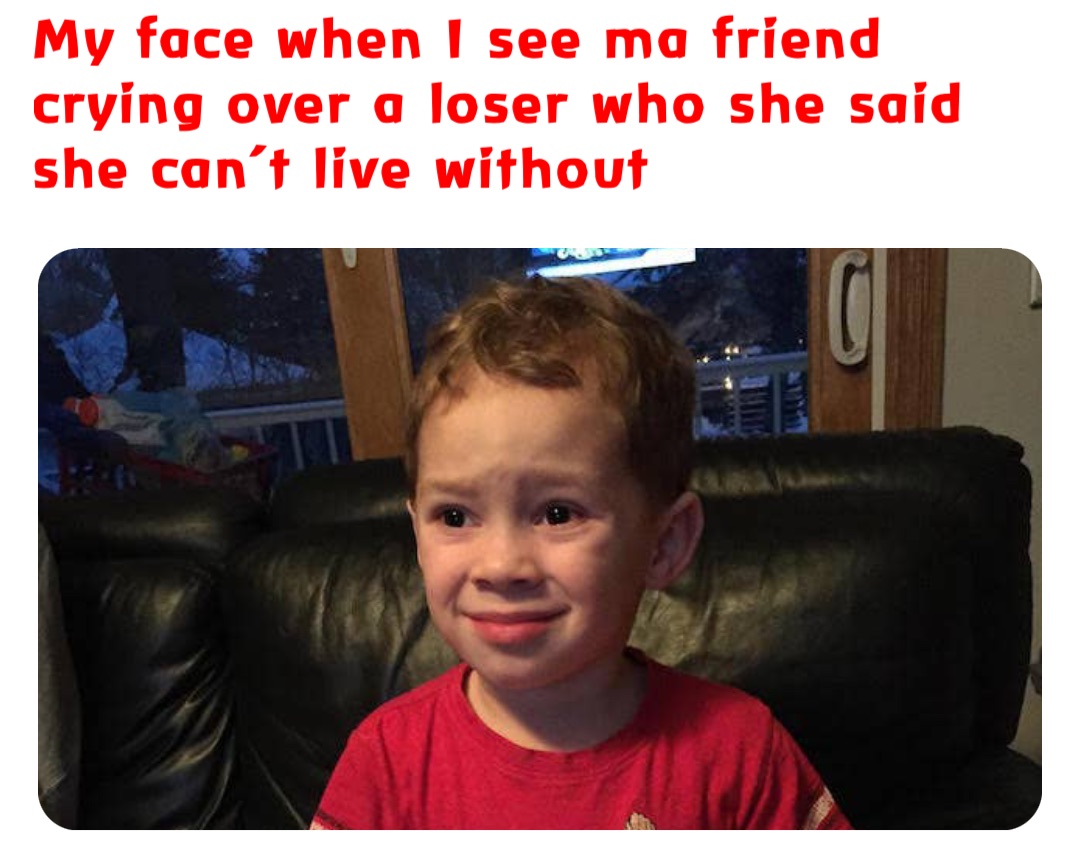 My face when I see ma friend crying over a loser who she said she can’t live without