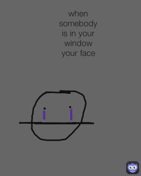 when somebody is in your window your face
