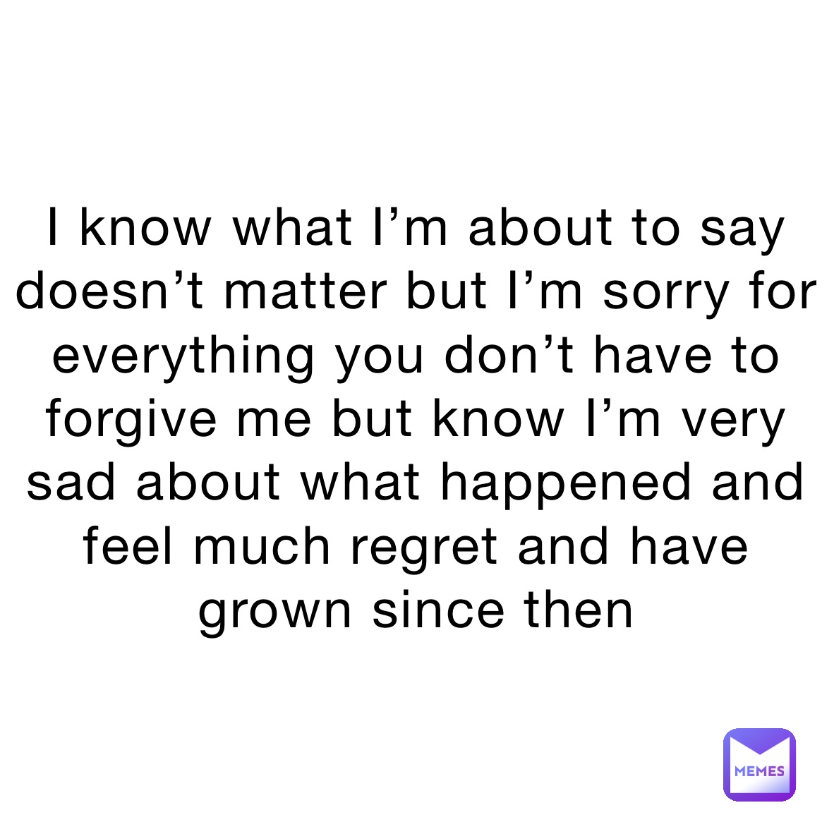 I know what I’m about to say doesn’t matter but I’m sorry for everything you don’t have to forgive me but know I’m very sad about what happened and feel much regret and have grown since then
