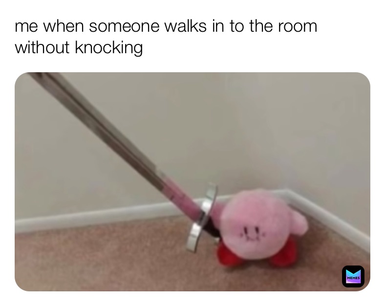 me when someone walks in to the room without knocking 