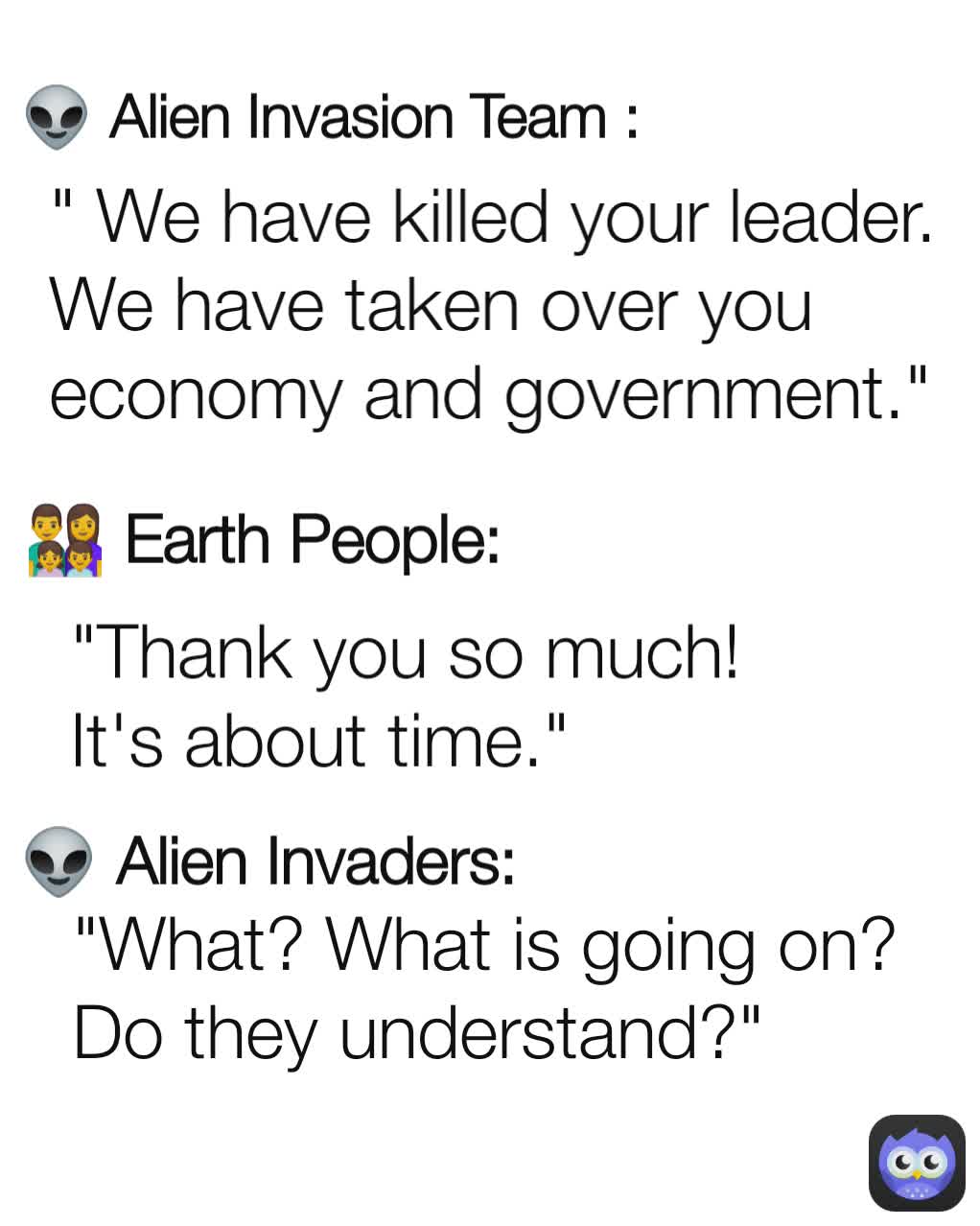 👽 Alien Invaders: 👽 Alien Invasion Team : " We have killed your leader. We have taken over you economy and government." 👨‍👩‍👧‍👦 Earth People: "What? What is going on? Do they understand?" "Thank you so much! It's about time."