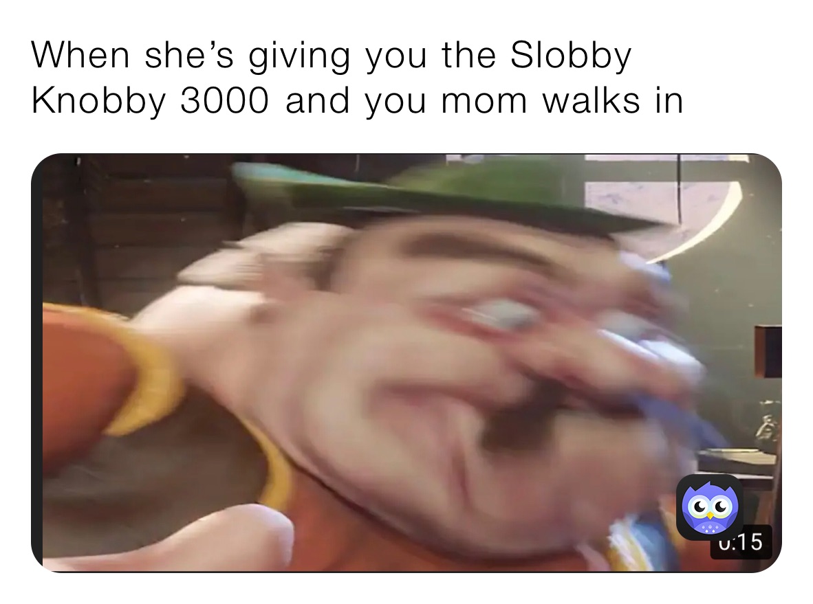 When she’s giving you the Slobby Knobby 3000￼ and you mom walks in