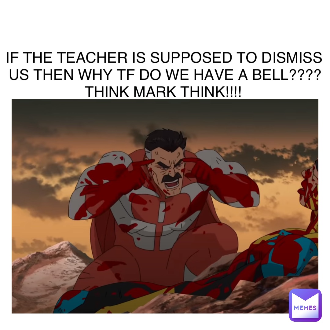 IF THE TEACHER IS SUPPOSED TO DISMISS US THEN WHY TF DO WE HAVE A BELL???? THINK MARK THINK!!!!