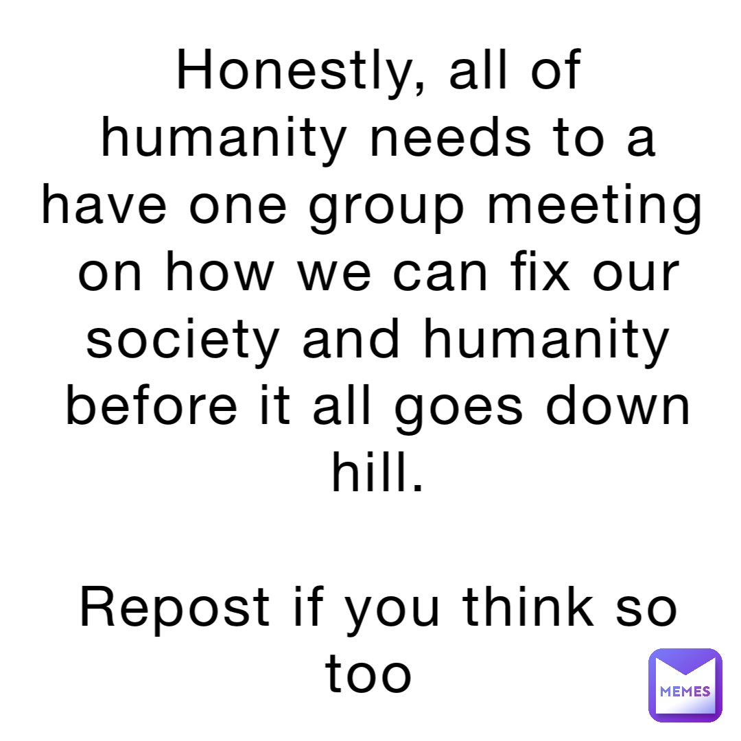 Honestly, all of humanity needs to a have one group meeting on how we can fix our society and humanity before it all goes down hill. 

Repost if you think so too