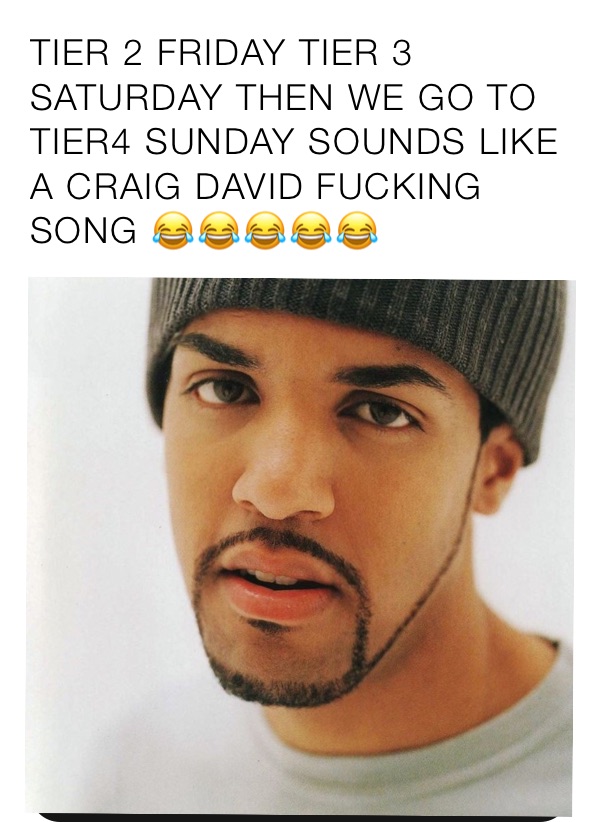 TIER 2 FRIDAY TIER 3 SATURDAY THEN WE GO TO TIER4 SUNDAY SOUNDS LIKE A CRAIG DAVID FUCKING SONG 😂😂😂😂😂