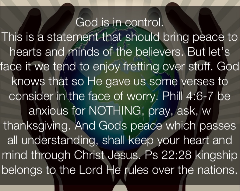 God is in control.
This is a statement that should bring peace to hearts and minds of the believers. But let’s face it we tend to enjoy fretting over stuff. God knows that so He gave us some verses to consider in the face of worry. Phill 4:6-7 be anxious for NOTHING, pray, ask, w thanksgiving. And Gods peace which passes all understanding, shall keep your heart and mind through Christ Jesus. Ps 22:28 kingship belongs to the Lord He rules over the nations.