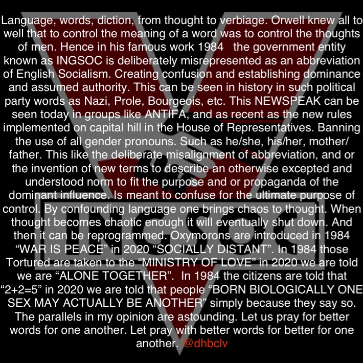 Language, words, diction, from thought to verbiage. Orwell knew all to well that to control the meaning of a word was to control the thoughts of men. Hence in his famous work 1984   the government entity known as INGSOC is deliberately misrepresented as an abbreviation of English Socialism. Creating confusion and establishing dominance and assumed authority. This can be seen in history in such political party words as Nazi, Prole, Bourgeois, etc. This NEWSPEAK can be seen today in groups like ANTIFA, and as recent as the new rules implemented on capital hill in the House of Representatives. Banning the use of all gender pronouns. Such as he/she, his/her, mother/father. This like the deliberate misalignment of abbreviation, and or the invention of new terms to describe an otherwise excepted and understood norm to fit the purpose and or propaganda of the dominant influence. Is meant to confuse for the ultimate purpose of control. By confounding language one brings chaos to thought. When thought becomes chaotic enough it will eventually shut down. And then it can be reprogrammed. Oxymorons are introduced in 1984 “WAR IS PEACE” in 2020 “SOCIALLY DISTANT”. In 1984 those Tortured are taken to the “MINISTRY OF LOVE” in 2020 we are told we are “ALONE TOGETHER”.  In 1984 the citizens are told that “2+2=5” in 2020 we are told that people “BORN BIOLOGICALLY ONE SEX MAY ACTUALLY BE ANOTHER” simply because they say so. The parallels in my opinion are astounding. Let us pray for better words for one another. Let pray with better words for better for one another. @dhbclv