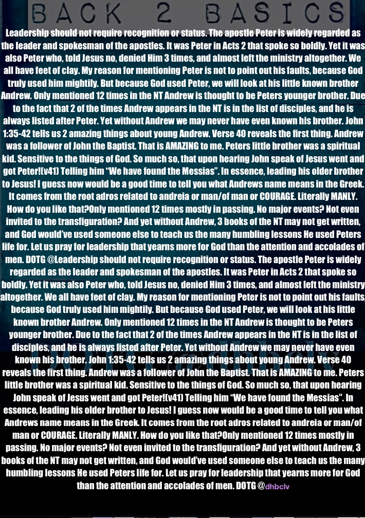 Leadership should not require recognition or status. The apostle Peter is widely regarded as the leader and spokesman of the apostles. It was Peter in Acts 2 that spoke so boldly. Yet it was also Peter who, told Jesus no, denied Him 3 times, and almost left the ministry altogether. We all have feet of clay. My reason for mentioning Peter is not to point out his faults, because God truly used him mightily. But because God used Peter, we will look at his little known brother Andrew. Only mentioned 12 times in the NT Andrew is thought to be Peters younger brother. Due to the fact that 2 of the times Andrew appears in the NT is in the list of disciples, and he is always listed after Peter. Yet without Andrew we may never have even known his brother. John 1:35-42 tells us 2 amazing things about young Andrew. Verse 40 reveals the first thing. Andrew was a follower of John the Baptist. That is AMAZING to me. Peters little brother was a spiritual kid. Sensitive to the things of God. So much so, that upon hearing John speak of Jesus went and got Peter!(v41) Telling him “We have found the Messias”. In essence, leading his older brother to Jesus! I guess now would be a good time to tell you what Andrews name means in the Greek. It comes from the root adros related to andreia or man/of man or COURAGE. Literally MANLY. How do you like that?Only mentioned 12 times mostly in passing. No major events? Not even invited to the transfiguration? And yet without Andrew, 3 books of the NT may not get written, and God would’ve used someone else to teach us the many humbling lessons He used Peters life for. Let us pray for leadership that yearns more for God than the attention and accolades of men. DOTG @Leadership should not require recognition or status. The apostle Peter is widely regarded as the leader and spokesman of the apostles. It was Peter in Acts 2 that spoke so boldly. Yet it was also Peter who, told Jesus no, denied Him 3 times, and almost left the ministry altogether. We all have feet of clay. My reason for mentioning Peter is not to point out his faults, because God truly used him mightily. But because God used Peter, we will look at his little known brother Andrew. Only mentioned 12 times in the NT Andrew is thought to be Peters younger brother. Due to the fact that 2 of the times Andrew appears in the NT is in the list of disciples, and he is always listed after Peter. Yet without Andrew we may never have even known his brother. John 1:35-42 tells us 2 amazing things about young Andrew. Verse 40 reveals the first thing. Andrew was a follower of John the Baptist. That is AMAZING to me. Peters little brother was a spiritual kid. Sensitive to the things of God. So much so, that upon hearing John speak of Jesus went and got Peter!(v41) Telling him “We have found the Messias”. In essence, leading his older brother to Jesus! I guess now would be a good time to tell you what Andrews name means in the Greek. It comes from the root adros related to andreia or man/of man or COURAGE. Literally MANLY. How do you like that?Only mentioned 12 times mostly in passing. No major events? Not even invited to the transfiguration? And yet without Andrew, 3 books of the NT may not get written, and God would’ve used someone else to teach us the many humbling lessons He used Peters life for. Let us pray for leadership that yearns more for God than the attention and accolades of men. DOTG @dhbclv