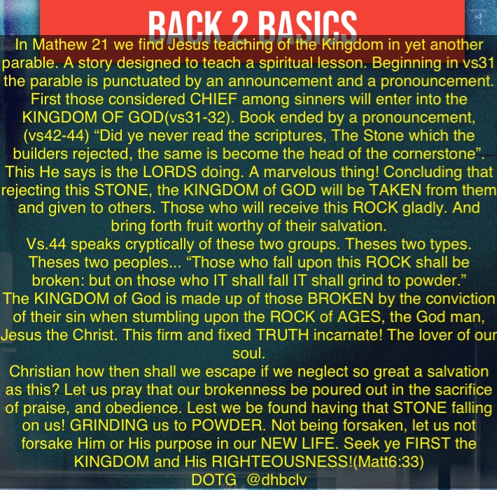 In Mathew 21 we find Jesus teaching of the Kingdom in yet another parable. A story designed to teach a spiritual lesson. Beginning in vs31 the parable is punctuated by an announcement and a pronouncement. First those considered CHIEF among sinners will enter into the KINGDOM OF GOD(vs31-32). Book ended by a pronouncement, (vs42-44) “Did ye never read the scriptures, The Stone which the builders rejected, the same is become the head of the cornerstone”. This He says is the LORDS doing. A marvelous thing! Concluding that rejecting this STONE, the KINGDOM of GOD will be TAKEN from them and given to others. Those who will receive this ROCK gladly. And bring forth fruit worthy of their salvation. 
Vs.44 speaks cryptically of these two groups. Theses two types. Theses two peoples... “Those who fall upon this ROCK shall be broken: but on those who IT shall fall IT shall grind to powder.” 
The KINGDOM of God is made up of those BROKEN by the conviction of their sin when stumbling upon the ROCK of AGES, the God man, Jesus the Christ. This firm and fixed TRUTH incarnate! The lover of our soul. 
Christian how then shall we escape if we neglect so great a salvation as this? Let us pray that our brokenness be poured out in the sacrifice of praise, and obedience. Lest we be found having that STONE falling on us! GRINDING us to POWDER. Not being forsaken, let us not forsake Him or His purpose in our NEW LIFE. Seek ye FIRST the KINGDOM and His RIGHTEOUSNESS!(Matt6:33)
DOTG  @dhbclv