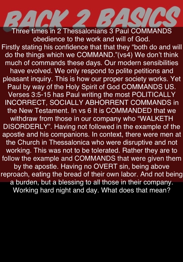 Three times in 2 Thessalonians 3 Paul COMMANDS obedience to the work and will of God.
Firstly stating his confidence that that they “both do and will do the things which we COMMAND.”(vs4) We don’t think much of commands these days. Our modern sensibilities have evolved. We only respond to polite petitions and pleasant inquiry. This is how our proper society works. Yet Paul by way of the Holy Spirit of God COMMANDS US.
Verses 3:5-15 has Paul writing the most POLITICALLY INCORRECT, SOCIALLY ABHORRENT COMMANDS in the New Testament. In vs 6 It is COMMANDED that we withdraw from those in our company who “WALKETH DISORDERLY”. Having not followed in the example of the apostle and his companions. In context, there were men at the Church in Thessalonica who were disruptive and not working. This was not to be tolerated. Rather they are to follow the example and COMMANDS that were given them by the apostle. Having no OVERT sin, being above reproach, eating the bread of their own labor. And not being a burden, but a blessing to all those in their company. Working hard night and day. What does that mean?