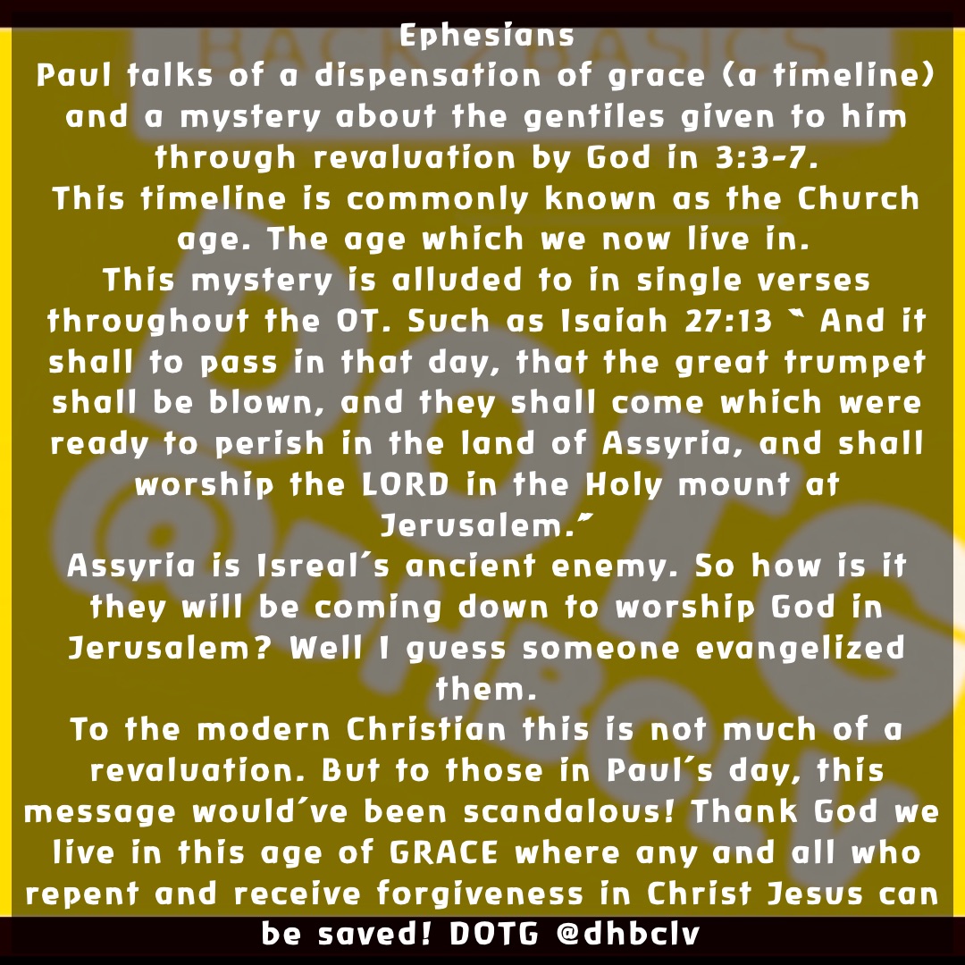 Ephesians 
Paul talks of a dispensation of grace (a timeline) and a mystery about the gentiles given to him through revaluation by God in 3:3-7. 
This timeline is commonly known as the Church age. The age which we now live in.  
This mystery is alluded to in single verses throughout the OT. Such as Isaiah 27:13 “ And it shall to pass in that day, that the great trumpet shall be blown, and they shall come which were ready to perish in the land of Assyria, and shall worship the LORD in the Holy mount at Jerusalem.” 
Assyria is Isreal’s ancient enemy. So how is it they will be coming down to worship God in Jerusalem? Well I guess someone evangelized them. 
To the modern Christian this is not much of a revaluation. But to those in Paul’s day, this message would’ve been scandalous! Thank God we live in this age of GRACE where any and all who repent and receive forgiveness in Christ Jesus can be saved! DOTG @dhbclv