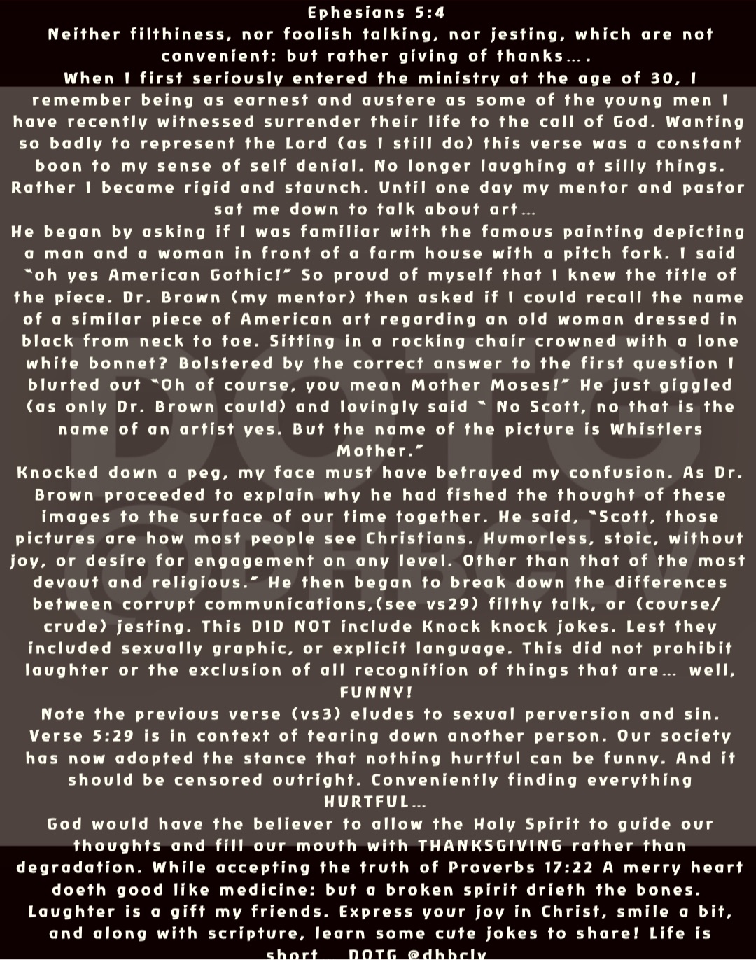 Ephesians 5:4
Neither filthiness, nor foolish talking, nor jesting, which are not convenient: but rather giving of thanks….
When I first seriously entered the ministry at the age of 30, I remember being as earnest and austere as some of the young men I have recently witnessed surrender their life to the call of God. Wanting so badly to represent the Lord (as I still do) this verse was a constant boon to my sense of self denial. No longer laughing at silly things. Rather I became rigid and staunch. Until one day my mentor and pastor sat me down to talk about art…
He began by asking if I was familiar with the famous painting depicting a man and a woman in front of a farm house with a pitch fork. I said “oh yes American Gothic!” So proud of myself that I knew the title of the piece. Dr. Brown (my mentor) then asked if I could recall the name of a similar piece of American art regarding an old woman dressed in black from neck to toe. Sitting in a rocking chair crowned with a lone white bonnet? Bolstered by the correct answer to the first question I blurted out “Oh of course, you mean Mother Moses!” He just giggled (as only Dr. Brown could) and lovingly said “ No Scott, no that is the name of an artist yes. But the name of the picture is Whistlers Mother.” 
Knocked down a peg, my face must have betrayed my confusion. As Dr. Brown proceeded to explain why he had fished the thought of these images to the surface of our time together. He said, “Scott, those pictures are how most people see Christians. Humorless, stoic, without joy, or desire for engagement on any level. Other than that of the most devout and religious.” He then began to break down the differences between corrupt communications,(see vs29) filthy talk, or (course/crude) jesting. This DID NOT include Knock knock jokes. Lest they included sexually graphic, or explicit language. This did not prohibit laughter or the exclusion of all recognition of things that are… well, FUNNY!
Note the previous verse (vs3) eludes to sexual perversion and sin. Verse 5:29 is in context of tearing down another person. Our society has now adopted the stance that nothing hurtful can be funny. And it should be censored outright. Conveniently finding everything HURTFUL…
God would have the believer to allow the Holy Spirit to guide our thoughts and fill our mouth with THANKSGIVING rather than degradation. While accepting the truth of Proverbs 17:22 A merry heart doeth good like medicine: but a broken spirit drieth the bones.
Laughter is a gift my friends. Express your joy in Christ, smile a bit, and along with scripture, learn some cute jokes to share! Life is short… DOTG @dhbclv